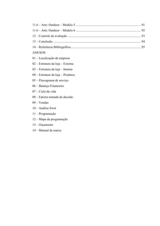 11.6 – Arte: Outdoor – Modelo 5 ................................................................................. 91
11.6 – Arte: Outdoor – Modelo 6 ................................................................................. 92
12 – Controle de avaliação ........................................................................................... 93
13 – Conclusão ............................................................................................................. 94
14 – Referência Bibliográfica ....................................................................................... 95
ANEXOS
01 – Localização da empresa
02 – Estrutura da loja – Externa
03 – Estrutura da loja – Interna
04 – Estrutura da loja – Produtos
05 – Fluxograma de serviço
06 – Balanço Financeiro
07 – Ciclo da vida
08 – Fatores tomada de decisão
09 – Vendas
10 – Análise Swot
11 – Programação
12 – Mapa da programação
13 – Orçamento
14 – Manual da marca

 