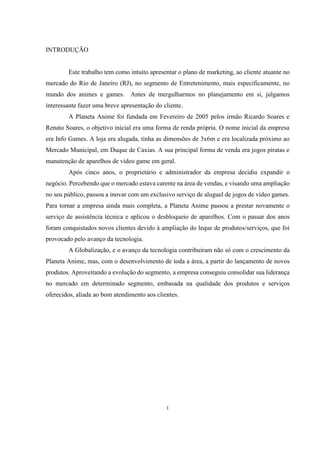 INTRODUÇÃO

Este trabalho tem como intuito apresentar o plano de marketing, ao cliente atuante no
mercado do Rio de Janeiro (RJ), no segmento de Entretenimento, mais especificamente, no
mundo dos animes e games. Antes de mergulharmos no planejamento em si, julgamos
interessante fazer uma breve apresentação do cliente.
A Planeta Anime foi fundada em Fevereiro de 2005 pelos irmão Ricardo Soares e
Renato Soares, o objetivo inicial era uma forma de renda própria. O nome inicial da empresa
era Info Games. A loja era alugada, tinha as dimensões de 3x6m e era localizada próximo ao
Mercado Municipal, em Duque de Caxias. A sua principal forma de venda era jogos piratas e
manutenção de aparelhos de vídeo game em geral.
Após cinco anos, o proprietário e administrador da empresa decidiu expandir o
negócio. Percebendo que o mercado estava carente na área de vendas, e visando uma ampliação
no seu público, passou a inovar com um exclusivo serviço de aluguel de jogos de vídeo games.
Para tornar a empresa ainda mais completa, a Planeta Anime passou a prestar novamente o
serviço de assistência técnica e aplicou o desbloqueio de aparelhos. Com o passar dos anos
foram conquistados novos clientes devido à ampliação do leque de produtos/serviços, que foi
provocado pelo avanço da tecnologia.
A Globalização, e o avanço da tecnologia contribuíram não só com o crescimento da
Planeta Anime, mas, com o desenvolvimento de toda a área, a partir do lançamento de novos
produtos. Aproveitando a evolução do segmento, a empresa conseguiu consolidar sua liderança
no mercado em determinado segmento, embasada na qualidade dos produtos e serviços
oferecidos, aliada ao bom atendimento aos clientes.

1

 