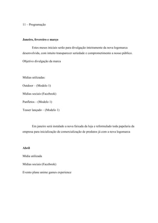 11 – Programação

Janeiro, fevereiro e março
Estes meses iniciais serão para divulgação inteiramente da nova logomarca
desenvolvida, com intuito transparecer seriedade e comprometimento a nosso público.
Objetivo divulgação da marca

Mídias utilizadas:
Outdoor – (Modelo 1)
Mídias sociais (Facebook)
Panfletos – (Modelo 1)
Teaser lançado – (Modelo 1)

Em janeiro será instalado a nova faixada da loja e reformulado toda papelaria da
empresa para inicialização de comercialização de produtos já com a nova logomarca

Abril
Mídia utilizada
Mídias sociais (Facebook)
Evento plane anime games experience

 