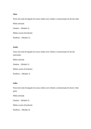 Maio
Neste mês toda divulgação de nossas mídias será voltado a comemoração do dia das mães
Mídia utilizada
Outdoor – (Modelo 2)
Mídias sociais (Facebook)
Panfletos – (Modelo 2)

Junho
Neste mês toda divulgação de nossas mídias será voltado a comemoração do dia dos
namorados
Mídia utilizada
Outdoor – (Modelo 3)
Mídias sociais (Facebook)
Panfletos – (Modelo 3)

Julho
Neste mês toda divulgação de nossas mídias será voltado a comemoração do dia do vídeo
game
Mídia utilizada
Outdoor – (Modelo 4)
Mídias sociais (Facebook)
Panfletos – (Modelo 4)

 