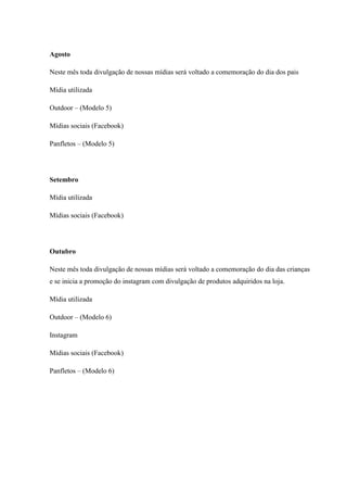 Agosto
Neste mês toda divulgação de nossas mídias será voltado a comemoração do dia dos pais
Mídia utilizada
Outdoor – (Modelo 5)
Mídias sociais (Facebook)
Panfletos – (Modelo 5)

Setembro
Mídia utilizada
Mídias sociais (Facebook)

Outubro
Neste mês toda divulgação de nossas mídias será voltado a comemoração do dia das crianças
e se inicia a promoção do instagram com divulgação de produtos adquiridos na loja.
Mídia utilizada
Outdoor – (Modelo 6)
Instagram
Mídias sociais (Facebook)
Panfletos – (Modelo 6)

 