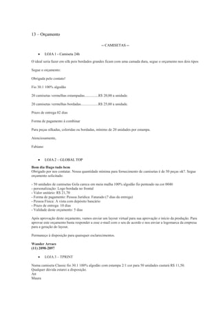 13 – Orçamento
-- CAMISETAS -

LOJA 1 - Camiseta 24h

O ideal seria fazer em silk pois bordados grandes ficam com uma camada dura, segue o orçamento nos dois tipos
Segue o orçamento:
Obrigada pelo contato!
Fio 30.1 100% algodão
20 camisetas vermelhas estampadas...............R$ 20,00 a unidade.
20 camisetas vermelhas bordadas...................R$ 25,00 a unidade.
Prazo de entrega 02 dias
Forma de pagamento á combinar
Para peças silkadas, coloridas ou bordadas, mínimo de 20 unidades por estampa.
Atenciosamente,
Fabiano


LOJA 2 – GLOBAL TOP

Bom dia Hugo tudo bem
Obrigado por nos contatar. Nossa quantidade mínima para fornecimento de camisetas é de 50 peças ok?. Segue
orçamento solicitado:
- 50 unidades de camisetas Gola careca em meia malha 100% algodão fio penteado na cor 0040
- personalização: Logo bordada no frontal
- Valor unitário: R$ 21,70
- Forma de pagamento: Pessoa Jurídica: Faturado (7 dias da entrega)
- Pessoa Física: A vista com depósito bancário
- Prazo de entrega: 10 dias
- Validade deste orçamento: 5 dias
Após aprovação deste orçamento, vamos enviar um layout virtual para sua aprovação e início da produção. Para
aprovar este orçamento basta responder a esse e-mail com o seu de acordo e nos enviar a logomarca da empresa
para a geração do layout.
Permaneço à disposição para quaisquer esclarecimentos.
Wander Arraes
(11) 2098-2897


LOJA 3 – TPRINT

Numa camiseta Classic fio 30.1 100% algodão com estampa 2/1 cor para 50 unidades custará R$ 11,50.
Qualquer dúvida estarei a disposição.
Att
Maura

 