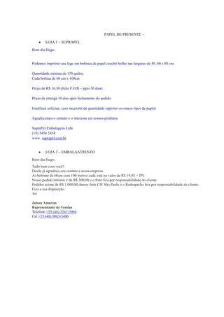PAPEL DE PRESENTE –


LOJA 1 – SUPRAPEL

Bom dia Hugo,

Podemos imprimir seu logo em bobinas de papel couché brilho nas larguras de 40, 60 e 80 cm.
Quantidade mínima de 150 quilos.
Cada bobina de 60 cm x 100cm
Preço de R$ 16,30 (frete F.O.B – pgto 30 dias)
Prazo de entrega 10 dias após fechamento do pedido
Gentileza solicitar, caso necessite de quantidade superior ou outros tipos de papéis
Agradecemos o contato e o interesse em nossos produtos
SupraPel Embalagens Ltda
(19) 3454 2454
www. suprapel.com.br



LOJA 2 – EMBALAATRENTO

Bom dia Hugo.
Tudo bem com você?
Desde já agradeço seu contato a nossa empresa.
As bobinas de 60cm com 100 metros cada está no valor de R$ 19,95 + IPI.
Nosso pedido mínimo é de R$ 300,00 e o frete fica por responsabilidade do cliente.
Pedidos acima de R$ 1.000,00 damos frete CIF São Paulo e o Redespacho fica por responsabilidade do cliente.
Fico a sua disposição.
Att
Jaison Amorim
Representante de Vendas
Telefone +55 (48) 3267-3904
Cel +55 (48) 9963-5490

 