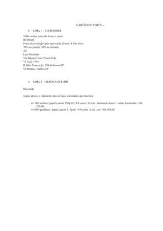 CARTÃO DE VISITA -

LOJA 1 – VIA BANNER

1000 cartões colorido frente e verso.
R$180,00.
Prazo de produção após aprovação da arte: 4 dias uteis.
50% no pedido. 50% na retirada.
Att
Luiz Meirelles
Via Banner Com. Visual Ltda
13 3222-1949
R.Júlio Conceição, 209-B-Santos/SP
Vl.Mathias- Santos/SP



LOJA 2 – GRAFICA DEL RIO

Boa tarde,
Segue abaixo o orçamento dos serviços solicitados que fazemos:
 1.000 cartões | papel couche 250g/m² | 4/4 cores | 9x5cm | laminação fosca + verniz localizado = R$
200,00;
 5.000 panfletos | papel couche 115g/m² | 4/0 cores | 15x21cm = R$ 380,00

 