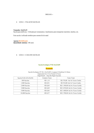 BOLSAS --



LOJA 1 - PALACIO SACOLAS

Tamanho: 16x23x19
Sacola para dellivery - Utilizada por restaurantes e lanchonetes para transportar marmitex, lanches, etc.
Esta sacola é utilizada também para montar kit de natal.

Apenas R$ 0,89/unid.
Quantidade mínima: 100 unid.



LOJA 2 - CASA DE SACOLAS

Sacola Ecológica Nº02 16x23x09
Promoção
Sacola Ecológica Nº 02 ( 16x23x09 ) Largura X Sanfona X Altura
Impressão Em 1 Cor Frente X Verso
Papel Kraft – Alça De Papel Torcido
Sacola N.02 (23x10x30)
Unitário Valor
Valor Total
500 Sacolas

R$ 1,14

R$ 570,00 Até 4x Vezes Cartão

1.000 Sacolas

R$ 0,91

R$ 910,00 Até 4x Vezes Cartão

2.000 Sacolas

R$ 0,69

R$ 1.380,00 Até 4x Vezes Cartão

3.000 Sacolas

R$ 0,69

R$ 2.070,00 Até 4x Vezes Cartão

5.000 Sacolas

R$ 0,68

R$ 3.400,00 Até 4x Vezes Cartão

10.000 Sacolas

R$ 0,57

R$ 5.700,00 Até 4x Vezes Cartão

 