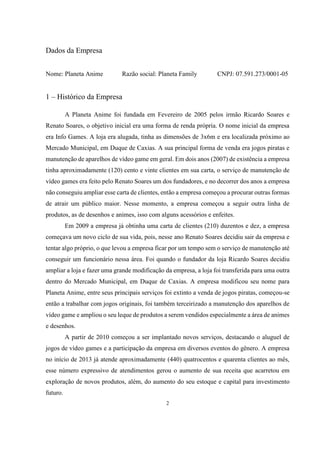 Dados da Empresa
Nome: Planeta Anime

Razão social: Planeta Family

CNPJ: 07.591.273/0001-05

1 – Histórico da Empresa
A Planeta Anime foi fundada em Fevereiro de 2005 pelos irmão Ricardo Soares e
Renato Soares, o objetivo inicial era uma forma de renda própria. O nome inicial da empresa
era Info Games. A loja era alugada, tinha as dimensões de 3x6m e era localizada próximo ao
Mercado Municipal, em Duque de Caxias. A sua principal forma de venda era jogos piratas e
manutenção de aparelhos de vídeo game em geral. Em dois anos (2007) de existência a empresa
tinha aproximadamente (120) cento e vinte clientes em sua carta, o serviço de manutenção de
vídeo games era feito pelo Renato Soares um dos fundadores, e no decorrer dos anos a empresa
não conseguiu ampliar esse carta de clientes, então a empresa começou a procurar outras formas
de atrair um público maior. Nesse momento, a empresa começou a seguir outra linha de
produtos, as de desenhos e animes, isso com alguns acessórios e enfeites.
Em 2009 a empresa já obtinha uma carta de clientes (210) duzentos e dez, a empresa
começava um novo ciclo de sua vida, pois, nesse ano Renato Soares decidiu sair da empresa e
tentar algo próprio, o que levou a empresa ficar por um tempo sem o serviço de manutenção até
conseguir um funcionário nessa área. Foi quando o fundador da loja Ricardo Soares decidiu
ampliar a loja e fazer uma grande modificação da empresa, a loja foi transferida para uma outra
dentro do Mercado Municipal, em Duque de Caxias. A empresa modificou seu nome para
Planeta Anime, entre seus principais serviços foi extinto a venda de jogos piratas, começou-se
então a trabalhar com jogos originais, foi também terceirizado a manutenção dos aparelhos de
vídeo game e ampliou o seu leque de produtos a serem vendidos especialmente a área de animes
e desenhos.
A partir de 2010 começou a ser implantado novos serviços, destacando o aluguel de
jogos de vídeo games e a participação da empresa em diversos eventos do gênero. A empresa
no início de 2013 já atende aproximadamente (440) quatrocentos e quarenta clientes ao mês,
esse número expressivo de atendimentos gerou o aumento de sua receita que acarretou em
exploração de novos produtos, além, do aumento do seu estoque e capital para investimento
futuro.
2

 