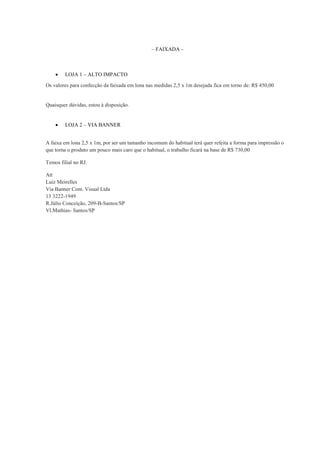 – FAIXADA –



LOJA 1 – ALTO IMPACTO

Os valores para confecção da faixada em lona nas medidas 2,5 x 1m desejada fica em torno de: R$ 450,00

Quaisquer dúvidas, estou à disposição.



LOJA 2 – VIA BANNER

A faixa em lona 2,5 x 1m, por ser um tamanho incomum do habitual terá quer refeita a forma para impressão o
que torna o produto um pouco mais caro que o habitual, o trabalho ficará na base de R$ 730,00
Temos filial no RJ.
Att
Luiz Meirelles
Via Banner Com. Visual Ltda
13 3222-1949
R.Júlio Conceição, 209-B-Santos/SP
Vl.Mathias- Santos/SP

 