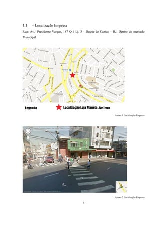 1.1

– Localização Empresa

Rua: Av.- Presidente Vargas, 187 Q.1 Lj. 3 - Duque de Caxias – RJ, Dentro do mercado
Municipal.

Anexo 1 Localização Empresa

Anexo 2 Localização Empresa

3

 
