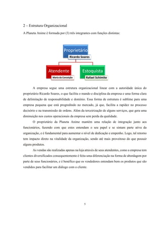 2 – Estrutura Organizacional
A Planeta Anime é formada por (3) três integrantes com funções distintas:

Proprietário
Ricardo Soares

Atendente

Estoquista
Rafael Schimite

Maria da Conceição

A empresa segue uma estrutura organizacional linear com a autoridade única do
proprietário Ricardo Soares, o que facilita o mando e disciplina da empresa e uma forma clara
de delimitação de responsabilidade e domínio. Essa forma de estrutura é sublime para uma
empresa pequena que está progredindo no mercado, já que, facilita a rapidez no processo
decisório e na transmissão de ordens. Além da terceirização de alguns serviços, que gera uma
diminuição nos custos operacionais da empresa sem perda da qualidade.
O proprietário da Planeta Anime mantém uma relação de integração junto aos
funcionários, fazendo com que estes entendam o seu papel e se sintam parte ativa da
organização, e é fundamental para aumentar o nível de dedicação e empenho. Logo, tal retorno
tem impacto direto na vitalidade da organização, sendo até mais proveitoso do que possuir
alguns produtos.
As vendas são realizadas apenas na loja através de seus atendentes, como a empresa tem
clientes diversificados consequentemente é feita uma diferenciação na forma de abordagem por
parte de seus funcionários, e é benéfico que os vendedores entendam bem os produtos que são
vendidos para facilitar um diálogo com o cliente.

5

 