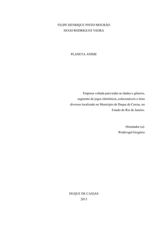 FILIPE HENRIQUE PINTO MOURÃO
HUGO RODRIGUES VIEIRA

PLANETA ANIME

Empresa voltada para todas as idades e gêneros,
segmento de jogos eletrônicos, colecionáveis e itens
diversos localizado no Município de Duque de Caxias, no
Estado do Rio de Janeiro.

Orientador (a):
Waldvogel Gregório

DUQUE DE CAXIAS
2013

 