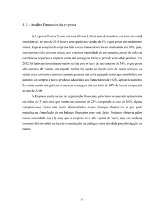 4.1 – Análise Financeira da empresa
A Empresa Planeta Anime em seus últimos (3) três anos demonstrou um aumento anual
considerável, no ano de 2011 houve uma queda nas vendas de 5% o que gerou um rendimento
menor, logo as compras da empresa feita a seus fornecedores foram diminuídas em 30%, pois,
seus produtos não estavam saindo com a mesma intensidade do ano anterior, apesar de todos as
ocorrências negativas a empresa ainda sim conseguiu fechar o período com saldo positivo. Em
2012 foi feito um investimento maior na loja com o lucro do ano anterior de 34%, o que gerou
alto aumento de vendas, um suporte melhor foi dando ao cliente além de novos serviços, as
saídas mais constantes automaticamente geraram um valor agregado maior que possibilitou um
aumento de compras e novos produtos adquiridos aos fornecedores de 162%, apesar de aumento
de custos anuais obrigatórios a empresa conseguiu dar um salto de 84% de lucros comparado
ao ano de 2010.
A Empresa ainda carece de organização financeira, pelo lucro acumulado apresentado
em todos os (3) três anos que mostra um aumento de 22% comparado ao ano de 2010, alguns
compromissos fiscais não foram demonstrados nesses balanços financeiros o que pode
prejudica na formulação de um balanço financeiro com total êxito. Podemos observar pelos
lucros acumulado dos (3) anos que a empresa teve alto capital de lucro, mas em nenhum
momento foi investido na área de comunicação ou qualquer outra atividade para divulgação de
marca.

11

 