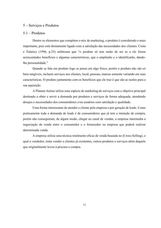 5 – Serviços e Produtos
5.1 – Produtos
Dentre os elementos que compõem o mix de marketing, o produto é considerado o mais
importante, pois está diretamente ligado com a satisfação das necessidades dos clientes. Costa
e Talarico (1996, p.25) enfatizam que “o produto só tem razão de ser se a ele forem
acrescentados benefícios e algumas características, que o ampliarão e o identificarão, dandolhe personalidade.”
Quando se fala em produto logo se pensa em algo físico, porém o produto não são só
bens tangíveis, incluem serviços aos clientes, local, pessoas, marcas somente variando em suas
características. O produto juntamente com os benefícios que ele traz é que são as razões para a
sua aquisição.
A Planeta Anime utiliza uma espécie de marketing de serviços com o objetivo principal
destinado a obter e servir a demanda por produtos e serviços de forma adequada, atendendo
desejos e necessidades dos consumidores e/ou usuários com satisfação e qualidade.
Uma forma interessante de atender o cliente pela empresa e por geração de leads. Como
praticamente toda a demanda de leads é de consumidores que já tem a intenção de compra,
porém não conseguiram, de algum modo, chegar ao canal de vendas, a empresa intermedia a
negociação da venda entre o consumidor e o fornecedor ou empresa que poderá realizar
determinada venda.
A empresa utiliza uma técnica totalmente eficaz de venda baseada no (Cross-Selling), o
qual o vendedor, tenta vender a clientes já existentes, outros produtos e serviços além daquele
que originalmente levou à procura e compra.

12

 