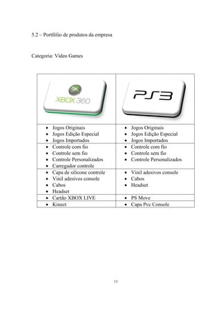 5.2 – Portfólio de produtos da empresa

Categoria: Vídeo Games






















Jogos Originais
Jogos Edição Especial
Jogos Importados
Controle com fio
Controle sem fio
Controle Personalizados
Carregador controle
Capa de silicone controle
Vinil adesivos console
Cabos
Headset
Cartão XBOX LIVE
Kinect

Jogos Originais
Jogos Edição Especial
Jogos Importados
Controle com fio
Controle sem fio
Controle Personalizados

 Vinil adesivos console
 Cabos
 Headset
 PS Move
 Capa Pvc Console

13

 