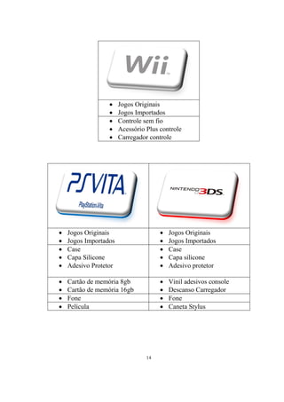 





Jogos Originais
Jogos Importados
Controle sem fio
Acessório Plus controle
Carregador controle







Jogos Originais
Jogos Importados
Case
Capa Silicone
Adesivo Protetor







Jogos Originais
Jogos Importados
Case
Capa silicone
Adesivo protetor






Cartão de memória 8gb
Cartão de memória 16gb
Fone
Película






Vinil adesivos console
Descanso Carregador
Fone
Caneta Stylus

14

 