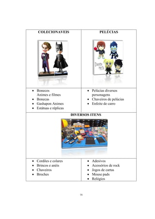 COLECIONAVEIS

PELÚCIAS

 Bonecos
Animes e filmes
 Bonecas
 Gashapon Animes
 Estátuas e réplicas

 Pelúcias diversos
personagens
 Chaveiros de pelúcias
 Enfeite de carro
DIVERSOS ITENS












Cordões e colares
Brincos e anéis
Chaveiros
Broches

16

Adesivos
Acessórios de rock
Jogos de cartas
Mouse pads
Relógios

 