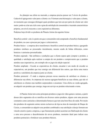 Ao planejar sua oferta no mercado, a empresa precisa pensar em 5 níveis de produto.
Cada nível agrega mais valor para o cliente e os 5 formam uma hierarquia e valor para o cliente,
no momento que consegue distinguir quais produtos que tem um por parte do cliente um valor
maior, pode-se criar um ciclo com o grau de satisfação do consumidor e trazendo características
próprias, em nível crescente e com expectativas diferentes.
Podemos hoje dividir os produtos da Planeta Anime da seguinte forma:

Benefício central - este é o ponto em que o consumidor está comprando o benefício fundamental
do produto, no caso a procura por jogos e colecionáveis.
Produto básico – a empresa deve transformar o benefício central em produto básico, agregando
produtos similares ao procurados inicialmente, mesmo sendo de linhas diferentes, como
bonecos e camisetas personalizadas.
Produto esperado - São atributos e condições que o cliente espera após comprar o produto, a
qualidade e satisfação após realizar a compra de um produto e comprovarem que o produto
atendeu suas expectativas, um exemplo são os jogos de edição especial.
Produto ampliado - Excede as expectativas do cliente, encantar é um modo de exceder as
expectativas, um produto que traz consigo um diferencial dos outros, que deixa uma marca
positiva e satisfatória da empresa junto ao cliente.
Produto potencial - É onde a empresa procura novas maneiras de satisfazer os clientes e
diferenciar sua oferta. As empresas de sucesso agregam benefícios as suas ofertas, que não só
satisfazem os clientes mas também surpreendem e encantam. Uma oferta ou venda agregada,
ao adquirir um produto que consigo, traga um serviço ou produto relacionado o tema.

A Planeta Anine tem como principais produtos o jogos de vídeo games e animes, a partir
desses dois segmentos ela se ramifica em diversos outros produtos, alguns com uma procura
constantes como camisetas e determinados bonecos que tem uma bom fluxo de saída. Por muito
dos produtos do segmento anime serem exclusivos da loja na área do município de Duque de
Caxias, o consumidor ao adquirir esse produto combinado a sua satisfação e desejo formam um
vínculo emotivo junto a empresa, o que futuramente poderá acarretar em fidelização do cliente
e uma nova procura e descobrimento de novos produtos, momento ideal para indicar seus
produtos potenciais e fortalecer seus produtos básicos.
17

 