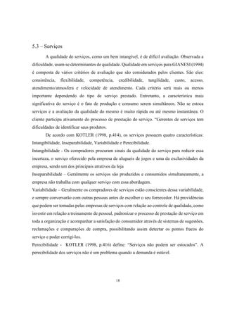 5.3 – Serviços
A qualidade de serviços, como um bem intangível, é de difícil avaliação. Observada a
dificuldade, usam-se determinantes de qualidade. Qualidade em serviços para GIANESI (1994)
é composta de vários critérios de avaliação que são considerados pelos clientes. São eles:
consistência,

flexibilidade,

competência,

credibilidade,

tangilidade,

custo,

acesso,

atendimento/atmosfera e velocidade de atendimento. Cada critério será mais ou menos
importante dependendo do tipo de serviço prestado. Entretanto, a característica mais
significativa do serviço é o fato de produção e consumo serem simultâneos. Não se estoca
serviços e a avaliação da qualidade do mesmo é muito rápida ou até mesmo instantânea. O
cliente participa ativamente do processo de prestação de serviço. “Gerentes de serviços tem
dificuldades de identificar seus produtos.
De acordo com KOTLER (1998, p.414), os serviços possuem quatro características:
Intangibilidade, Inseparabilidade, Variabilidade e Perecibilidade.
Intangibilidade - Os compradores procuram sinais da qualidade do serviço para reduzir essa
incerteza, o serviço oferecido pela empresa de alugueis de jogos e uma da exclusividades da
empresa, sendo um dos principais atrativos da loja
Inseparabilidade – Geralmente os serviços são produzidos e consumidos simultaneamente, a
empresa não trabalha com qualquer serviço com essa abordagem.
Variabilidade – Geralmente os compradores de serviços estão conscientes dessa variabilidade,
e sempre conversarão com outras pessoas antes de escolher o seu fornecedor. Há providências
que podem ser tomadas pelas empresas de serviços com relação ao controle de qualidade, como
investir em relação a treinamento de pessoal, padronizar o processo de prestação de serviço em
toda a organização e acompanhar a satisfação do consumidor através de sistemas de sugestões,
reclamações e comparações de compra, possibilitando assim detectar os pontos fracos do
serviço e poder corrigi-los.
Perecibilidade - KOTLER (1998, p.416) define: “Serviços não podem ser estocados”. A
perecibilidade dos serviços não é um problema quando a demanda é estável.

18

 