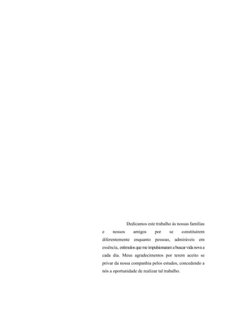 Dedicamos este trabalho às nossas famílias
e

nossos

amigos

por

se

constituírem

diferentemente enquanto pessoas, admiráveis em
essência, estímulos que me impulsionaram a buscar vida nova a
cada dia. Meus agradecimentos por terem aceito se
privar da nossa companhia pelos estudos, concedendo a
nós a oportunidade de realizar tal trabalho.

 