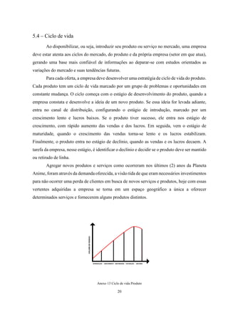 5.4 – Ciclo de vida
Ao disponibilizar, ou seja, introduzir seu produto ou serviço no mercado, uma empresa
deve estar atenta aos ciclos do mercado, do produto e da própria empresa (setor em que atua),
gerando uma base mais confiável de informações ao deparar-se com estudos orientados as
variações do mercado e suas tendências futuras.
Para cada oferta, a empresa deve desenvolver uma estratégia de ciclo de vida do produto.
Cada produto tem um ciclo de vida marcado por um grupo de problemas e oportunidades em
constante mudança. O ciclo começa com o estágio de desenvolvimento do produto, quando a
empresa constata e desenvolve a ideia de um novo produto. Se essa ideia for levada adiante,
entra no canal de distribuição, configurando o estágio de introdução, marcado por um
crescimento lento e lucros baixos. Se o produto tiver sucesso, ele entra nos estágio de
crescimento, com rápido aumento das vendas e dos lucros. Em seguida, vem o estágio de
maturidade, quando o crescimento das vendas torna-se lento e os lucros estabilizam.
Finalmente, o produto entra no estágio de declínio, quando as vendas e os lucros decaem. A
tarefa da empresa, nesse estágio, é identificar o declínio e decidir se o produto deve ser mantido
ou retirado de linha.
Agregar novos produtos e serviços como ocorreram nos últimos (2) anos da Planeta
Anime, foram através da demanda oferecida, a visão tida de que eram necessários investimentos
para não ocorrer uma perda de clientes em busca de novos serviços e produtos, hoje com essas
vertentes adquiridas a empresa se torna em um espaço geográfico a única a oferecer
determinados serviços e fornecerem alguns produtos distintos.

Anexo 13 Ciclo de vida Produto

20

 