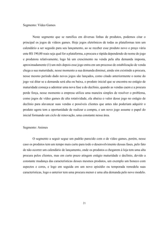 Segmento: Vídeo Games

Neste segmento que se ramifica em diversas linhas de produtos, podemos citar o
principal os jogos de vídeos games. Hoje jogos eletrônicos de todas as plataformas tem um
calendário a ser seguido para seu lançamento, ao se receber esse produto novo o preço vária
ente R$ 190,00 reais seja qual for a plataforma, a procura e rápida dependendo do nome do jogo
e produtora relativamente, logo há um crescimento na venda pela alta demanda imposta,
aproximadamente (1) um mês depois esse jogo entra em um processo de estabilização de venda
chega a sua maturidade, nesse momento a sua demanda diminui, ainda sim existindo a procura,
nesse mesmo período dado novos jogos são lançados, como citado anteriormente o nome do
jogo vai ditar se a demanda será alta ou baixa, o produto inicial que se encontra no estágio de
maturidade começa a adentrar uma nova fase a do declínio, quando as vendas caem e a procura
perde força, nesse momento a empresa utiliza uma maneira simples de resolver o problema,
como jogos de vídeo games de alta rotatividade, ela abaixa o valor desse jogo no estágio de
declínio para alavancar suas vendas e possíveis clientes que antes não poderiam adquirir o
produto agora tem a oportunidade de realizar a compra, e um novo jogo assume o papel do
inicial formando um ciclo de renovação, uma constante nessa área.

Segmento: Animes

O segmento a seguir segue um padrão parecido com o de vídeo games, porém, nesse
caso os produtos tem um tempo mais curto para todo o desenvolvimento dessas fases, pelo fato
de não ocorrer um calendário de lançamento, onde os produtos a chegarem à loja tem uma alta
procura pelos clientes, mas em curto prazo atingem estágio maturidade e declínio, devido a
constante mudança das características desses mesmos produtos, um exemplo um boneco com
aspectos e cores, e logo em seguida em um novo episódio ou temporada remodela suas
características, logo o anterior tem uma procura menor e uma alta demanda pelo novo modelo.

21

 