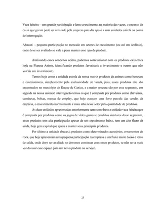 Vaca leiteira – tem grande participação e lento crescimento, na maioria das vezes, o excesso de
caixa que geram pode ser utilizado pela empresa para dar apoio a suas unidades estrela ou ponto
de interrogação.
Abacaxi – pequena participação no mercado em setores de crescimento (ou até em declínio),
onde deve ser avaliado se vale a pena manter esse tipo de produto.
Analisando esses conceitos acima, podemos correlacionar com os produtos existentes
hoje na Planeta Anime, identificando produtos favoráveis a investimento e outros que não
valeria um investimento.
Temos hoje como a unidade estrela da nossa matriz produtos de animes como bonecos
e colecionáveis, simplesmente pela exclusividade de venda, pois, esses produtos não são
encontrados no município de Duque de Caxias, e a maior procura são por esse segmento, em
seguida na nossa unidade interrogação temos os que é composta por produtos como chaveiros,
camisetas, bolsas, roupas de cosplay, que hoje ocupam uma forte parcela das vendas da
empresa, o investimento normalmente é mais alto nesse setor pela quantidade de produtos.
As duas unidades apresentadas anteriormente tem como base a unidade vaca leiteira que
é composta por produtos como os jogos de vídeo games e produtos similares desse segmento,
esses produtos tem alta participação apesar de um crescimento baixo, tem um alto fluxo de
saída, hoje gera capital que ajuda a manter seus principais produtos.
Por último a unidade abacaxi, produtos como determinados acessórios, ornamentos de
rock, que hoje apresentam uma pequena participação na empresa e um fluxo muito baixo e lento
de saída, onde deve ser avaliado se devemos continuar com esses produtos, se não seria mais
válido usar esse espaço para um novo produto ou serviço.

23

 