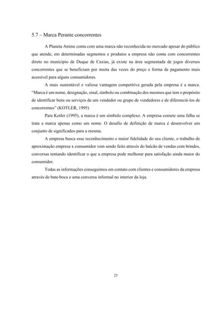 5.7 – Marca Perante concorrentes
A Planeta Anime conta com uma marca não reconhecida no mercado apesar do público
que atende, em determinadas segmentos e produtos a empresa não conta com concorrentes
direto no município de Duque de Caxias, já existe na área segmentada de jogos diversos
concorrentes que se beneficiam por muita das vezes do preço e forma de pagamento mais
acessível para alguns consumidores.
A mais sustentável e valiosa vantagem competitiva gerada pela empresa é a marca.
“Marca é um nome, designação, sinal, símbolo ou combinação dos mesmos que tem o propósito
de identificar bens ou serviços de um vendedor ou grupo de vendedores e de diferenciá-los de
concorrentes” (KOTLER, 1995)
Para Kotler (1995), a marca é um símbolo complexo. A empresa comete uma falha se
trata a marca apenas como um nome. O desafio de definição de marca é desenvolver um
conjunto de significados para a mesma.
A empresa busca esse reconhecimento e maior fidelidade do seu cliente, o trabalho de
aproximação empresa x consumidor vem sendo feito através do balcão de vendas com brindes,
conversas tentando identificar o que a empresa pode melhorar para satisfação ainda maior do
consumidor.
Todas as informações conseguimos em contato com clientes e consumidores da empresa
através de bate-boca e uma conversa informal no interior da loja.

25

 
