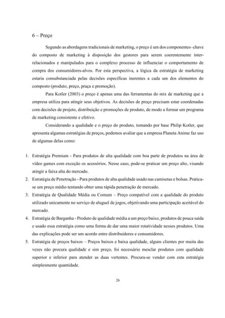 6 – Preço
Segundo as abordagens tradicionais de marketing, o preço é um dos componentes–chave
do composto de marketing à disposição dos gestores para serem coerentemente interrelacionados e manipulados para o complexo processo de influenciar o comportamento de
compra dos consumidores-alvos. Por esta perspectiva, a lógica da estratégia de marketing
estaria consubstanciada pelas decisões específicas inerentes a cada um dos elementos do
composto (produto, preço, praça e promoção).
Para Kotler (2003) o preço é apenas uma das ferramentas do mix de marketing que a
empresa utiliza para atingir seus objetivos. As decisões de preço precisam estar coordenadas
com decisões de projeto, distribuição e promoções de produto, de modo a formar um programa
de marketing consistente e efetivo.
Considerando a qualidade e o preço do produto, tomando por base Philip Kotler, que
apresenta algumas estratégias de preços, podemos avaliar que a empresa Planeta Anime faz uso
de algumas delas como:
1. Estratégia Premium - Para produtos de alta qualidade com boa parte de produtos na área de
vídeo games com exceção os acessórios. Nesse caso, pode-se praticar um preço alto, visando
atingir a faixa alta do mercado.
2. Estratégia de Penetração - Para produtos de alta qualidade usado nas camisetas e bolsas. Praticase um preço médio tentando obter uma rápida penetração de mercado.
3. Estratégia de Qualidade Média ou Comum – Preço compatível com a qualidade do produto
utilizado unicamente no serviço de aluguel de jogos, objetivando uma participação aceitável do
mercado.
4. Estratégia de Barganha - Produto de qualidade média a um preço baixo, produtos de pouca saída
e usado essa estratégia como uma forma de dar uma maior rotatividade nesses produtos. Uma
das explicações pode ser um acordo entre distribuidores e consumidores.
5. Estratégia de preços baixos – Preços baixos e baixa qualidade, alguns clientes por muita das
vezes não procura qualidade e sim preço, foi necessário mesclar produtos com qualidade
superior e inferior para atender as duas vertentes. Procura-se vender com esta estratégia
simplesmente quantidade.

26

 