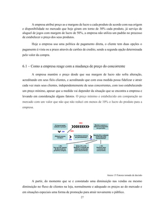 A empresa atribui preço as e margens de lucro a cada produto de acordo com sua origem
e disponibilidade no mercado que hoje giram em torno de 30% cada produto, já serviço de
aluguel de jogos com margem de lucro de 50%, a empresa não utiliza um padrão no processo
de estabelecer o preço dos seus produtos.
Hoje a empresa usa uma política de pagamento direta, o cliente tem duas opções o
pagamento à vista ou a prazo através de cartões de credito, sendo a segunda opção determinada
pelo valor da compra.

6.1 – Como a empresa reage com a mudança de preço do concorrente
A empresa mantém o preço desde que sua margem de lucro não sofra alteração,
acreditando em seus fiéis clientes, e acreditando que com essa medida possa fidelizar e atrair
cada vez mais seus clientes, independentemente de seus concorrentes, com isso estabelecendo
um preço mínimo, apesar que a medida vai depender da situação que se encontra a empresa e
levando em consideração alguns fatores. O preço mínimo e estabelecido em comparação ao
mercado com um valor que não que não reduzi em menos de 10% o lucro do produto para a
empresa.

Anexo 15 Fatores tomada de decisão

A partir, do momento que se e constatado uma diminuição nas vendas ou mesmo
diminuição no fluxo de clientes na loja, normalmente e adequado os preços ao do mercado e
em situações especiais uma forma de promoção para atrair novamente o público.
27

 
