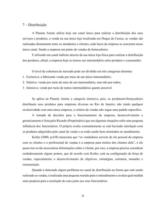 7 – Distribuição
A Planeta Anime utiliza hoje um canal único para realizar a distribuição dos seus
serviços e produtos, a venda na sua única loja localizada em Duque de Caxias, as vendas são
realizadas diretamente entre os atendentes e clientes, todo lucro da empresa se concentra nesse
único canal. Sendo a empresa um ponto de vendas de fornecedores.
E utilizado um canal indireto através da sua única loja física para realizar a distribuição
dos produtos, afinal, a empresa hoje se tornou um intermediário entre produtor e consumidor.

O nível de cobertura de mercado pode ser dividido em três categorias distintas:
1. Exclusiva: a fabricante vende por meio de um único intermediário;
2. Seletiva: vende por meio de mais de um intermediário, mas não por todos;
3. Intensiva: vende por meio de tantos intermediários quanto possível.

Se aplica na Planeta Anime a categoria intensiva, pois, os produtores/fornecedores
distribuem seus produtos para empresas diversas no Rio de Janeiro, não tendo qualquer
exclusividade com uma única empresa, o critério de vendas não segue uma padrão especifico.
A tomada de decisões para o funcionamento da empresa, desenvolvimento e
gerenciamento é feita pelo Ricardo (Proprietário) que em algumas situações sofre uma pequena
influência dos funcionários. O próprio avalia constantemente se está havendo satisfação com
os produtos adquiridos pelo canal de venda e se estão sendo bem orientados no atendimento.
Kotler (2000, p.638) menciona que “os vendedores servem de elo pessoal da empresa
com os clientes e o profissional de vendas é a empresa para muitos dos clientes dela”, é ele
quem traz as tão necessárias informações sobre o cliente, por isso, a empresa precisa considerar
cuidadosamente alguns pontos, que de acordo com Kotler, está na configuração da força de
vendas, especialmente o desenvolvimento de objetivos, estratégias, estrutura, tamanho e
remuneração.
Quando é detectado algum problema no canal de distribuição na forma que está sendo
realizado as vendas, é realizada uma pequena reunião para o entendimento e avaliar qual medida
mais propícia para a resolução do caso junto aos seus funcionários.

28

 