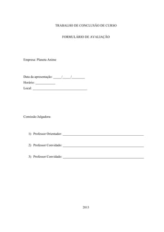 TRABALHO DE CONCLUSÃO DE CURSO

FORMULÁRIO DE AVALIAÇÃO

Empresa: Planeta Anime

Data da apresentação: _____/_____/________
Horário: ____________
Local: _________________________________

Comissão Julgadora:

1) Professor Orientador: _________________________________________________

2) Professor Convidado: _________________________________________________

3) Professor Convidado: _________________________________________________

2013

 
