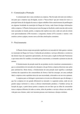 8 – Comunicação e Promoção
A comunicação não é uma constância na empresa. Não há nada relevante (em mídias e
etc) para que a empresa seja divulgada, exceto o "boca-a-boca" que por muitas da vezes e a
principal forma de divulgação da marca e alguns trabalhos feitos anteriormente de panfletagem
em algumas localidade do município de Duque de Caxias, onde foram divulgas informações
sobre a empresa. A Planeta Anime possui uma fan page no facebook, sendo uma das rede sociais
mais acessadas no mundo, porém, a empresa não explora esse setor, onde um carta de cliente
com aproximadamente (350) trezentos e cinquentas clientes (673) sessenta e setenta e três
usuários curtem a página, mesmo sem as devidas atualizações constantes.

9 – Posicionamento

A Planeta Anime ocupa uma posição significativa no mercado de vídeo games e animes
no município de Duque de Caxias. Conhecida por produtos e serviços diferentes e exclusivos
das demais lojas dos segmentos apresentados, ela trouxe para a região da Baixada Fluminense
o que nunca antes foi vendido e investido pelos concorrentes, se tornando a pioneira na área de
animes.
O fortalecimento da posição atual de um produto envolve monitorar constantemente o
que os consumidores do mercado-alvo desejam e de que forma a empresa direciona suas ações
para satisfazê-los. Desta forma, o fortalecimento de uma posição atual significa a satisfação
contínua das expectativas dos consumidores de forma a fazê-los enxergar, em uma condição
ideal, a empresa como supridora única de suas necessidade, colocando-a em um novo patamar.
A empresa para se distinguir e posicionar-se investe nos diferenciais que ela abrange, o
que faz a empresa ter um grande diferencial no mercado é o segmento anime, onde em um
grande espaço territorial é a única a oferecer determinados produtos e Também serviço de
locação de jogos, a partir desses pontos a empresa cria um fator que no olhar do consumidor
torna a empresa diferente de todas as outras, além de produto e serviços oferece um estilo de
vida para seus clientes, onde você encontra pessoas com interesses e desejos similares.

29

 