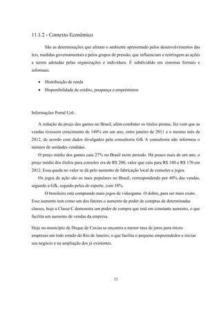 11.1.2 - Contexto Econômico
São as determinações que afetam o ambiente apresentado pelos desenvolvimentos das
leis, medidas governamentais e pelos grupos de pressão, que influenciam e restringem as ações
a serem adotadas pelas organizações e indivíduos. É subdividido em sistemas formais e
informais.


Distribuição de renda



Disponibilidade de crédito, poupança e empréstimos

Informações Portal Uol:
A redução do preço dos games no Brasil, além combater os títulos piratas, fez com que as
vendas tivessem crescimento de 149% em um ano, entre janeiro de 2011 e o mesmo mês de
2012, de acordo com dados divulgados pela consultoria Gfk A consultoria não informou o
número de unidades vendidas.
O preço médio dos games caiu 27% no Brasil neste período. Há pouco mais de um ano, o
preço médio dos títulos para consoles era de R$ 200, valor que caiu para R$ 180 e R$ 170 em
2012. Essa queda no valor se dá pelo aumento de fabricação local de consoles e jogos.
Os jogos de ação são os mais populares no Brasil, correspondendo por 40% das vendas,
segundo a Gfk, seguido pelos de esporte, com 18%.
O brasileiro está comprando mais jogos de videogame. O dobro, para ser mais exato.
Esse aumento tem como um dos fatores o aumento de poder de compras de determinadas
classes, hoje a Classe C demonstra um poder de compra que está em constante aumento, o que
facilita um aumento de vendas da empresa.
Hoje no município de Duque de Caxias se encontra a menor taxa de juros para micro
empresas em todo estado do Rio de Janeiro, o que facilita o pequeno empreendedor a iniciar
seu negócio e na ampliação dos já existentes.

33

 