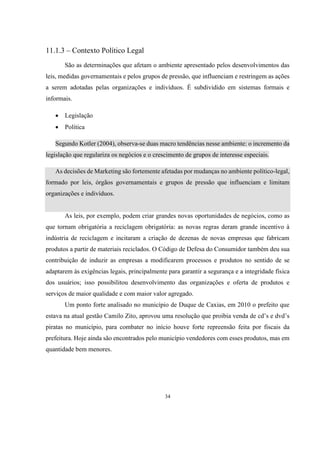 11.1.3 – Contexto Político Legal
São as determinações que afetam o ambiente apresentado pelos desenvolvimentos das
leis, medidas governamentais e pelos grupos de pressão, que influenciam e restringem as ações
a serem adotadas pelas organizações e indivíduos. É subdividido em sistemas formais e
informais.


Legislação



Política

Segundo Kotler (2004), observa-se duas macro tendências nesse ambiente: o incremento da
legislação que regulariza os negócios e o crescimento de grupos de interesse especiais.
As decisões de Marketing são fortemente afetadas por mudanças no ambiente político-legal,
formado por leis, órgãos governamentais e grupos de pressão que influenciam e limitam
organizações e indivíduos.

As leis, por exemplo, podem criar grandes novas oportunidades de negócios, como as
que tornam obrigatória a reciclagem obrigatória: as novas regras deram grande incentivo à
indústria de reciclagem e incitaram a criação de dezenas de novas empresas que fabricam
produtos a partir de materiais reciclados. O Código de Defesa do Consumidor também deu sua
contribuição de induzir as empresas a modificarem processos e produtos no sentido de se
adaptarem às exigências legais, principalmente para garantir a segurança e a integridade física
dos usuários; isso possibilitou desenvolvimento das organizações e oferta de produtos e
serviços de maior qualidade e com maior valor agregado.
Um ponto forte analisado no município de Duque de Caxias, em 2010 o prefeito que
estava na atual gestão Camilo Zito, aprovou uma resolução que proibia venda de cd’s e dvd’s
piratas no município, para combater no início houve forte repreensão feita por fiscais da
prefeitura. Hoje ainda são encontrados pelo município vendedores com esses produtos, mas em
quantidade bem menores.

34

 