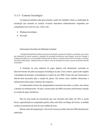 11.1.5 – Contexto Tecnológico
As empresas também estão aproveitando o poder da realidade virtual, a combinação de
tecnologia que consente ao usuário vivenciar atmosferas tridimensionais originados por
computadores por meio de som, visão e tato.


Mudança tecnológica



Inovação

Informações Secretária da Habitação Estadual
“A Região Metropolitana também caracteriza esta Região o potencial científico e tecnológico, pois várias
das instituições de ensino, pesquisa e produção de tecnologia localizam-se nesta Região, como por exemplo a
Fundação Oswaldo Cruz, a Universidade Federal do Rio de Janeiro, o Instituto Nacional de Tecnologia e o Instituto
Nacional de Metrologia. A Região destaca-se ainda no setor de prestação de serviços e possui um grande mercado
consumidor."

A formação de uma indústria de jogos digitais está diretamente associada ao
desenvolvimento de polos de pesquisa tecnológica no país. Esses centros, quase todos ligados
a faculdades de prestígio, consolidaram-se a partir do ano 2000. Foram eles que forneceram a
mão-de-obra necessária para a criação de games. Em muitos casos, também ofereceram a
infraestrutura básica para a abertura dos negócios.
O conhecimento técnico dos programadores nacionais tem muito a evoluir, mas chama
a atenção de multinacionais. No país, existem perto de (600) seiscentos profissionais atuando
na criação de jogos eletrônicos.

Para ter uma noção do crescimento que esse mercado está tendo, em 2011 a escola
Seven, especializada em computação gráfica, abriu uma filial, em Duque de Caxias. A unidade
recebeu investimento de mais de meio milhão de reais.
Mesmo antes da inauguração, a Seven de Caxias já recebeu mais de (200) duzentas prématrículas.

36

 