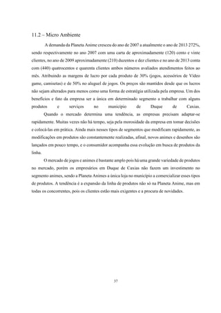 11.2 – Micro Ambiente
A demanda da Planeta Anime cresceu do ano de 2007 a atualmente o ano de 2013 272%,
sendo respectivamente no ano 2007 com uma carta de aproximadamente (120) cento e vinte
clientes, no ano de 2009 aproximadamente (210) duzentos e dez clientes e no ano de 2013 conta
com (440) quatrocentos e quarenta clientes ambos números avaliados atendimentos feitos ao
mês. Atribuindo as margens de lucro por cada produto de 30% (jogos, acessórios de Vídeo
game, camisetas) e de 50% no aluguel de jogos. Os preços são mantidos desde que os lucros
não sejam alterados para menos como uma forma de estratégia utilizada pela empresa. Um dos
benefícios e fato da empresa ser a única em determinado segmento a trabalhar com alguns
produtos

e

serviços

no

município

de

Duque

de

Caxias.

Quando o mercado determina uma tendência, as empresas precisam adaptar-se
rapidamente. Muitas vezes não há tempo, seja pela morosidade da empresa em tomar decisões
e colocá-las em prática. Ainda mais nesses tipos de segmentos que modificam rapidamente, as
modificações em produtos são constantemente realizadas, afinal, novos animes e desenhos são
lançados em pouco tempo, e o consumidor acompanha essa evolução em busca de produtos da
linha.
O mercado de jogos e animes é bastante amplo pois há uma grande variedade de produtos
no mercado, porém os empresários em Duque de Caxias não fazem um investimento no
segmento animes, sendo a Planeta Animes a única loja no município a comercializar esses tipos
de produtos. A tendência é a expansão da linha de produtos não só na Planeta Anime, mas em
todas os concorrentes, pois os clientes estão mais exigentes e a procura de novidades.

37

 