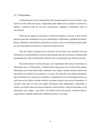 12 – Fornecedores
O relacionamento com os fornecedores é tão importante quanto com seus clientes, o que
pode ser um dos diferenciais que a organização pode utilizar para se destacar no mercado e
atender e satisfazer cada um dos seus consumidores, chegando a fidelizá-los antes da
concorrência.
Muito do que chega ao consumidor, na forma de produtos e serviços, é fruto de uma
parceria muito bem estabelecida com seus fornecedores, melhorando a qualidade da matériaprima e refletindo no atendimento e prestação de serviços, como e realizado pela empresa junto
aos seus fornecedores no decorrer no tempo de existência da loja.
Uma das maiores vantagens de se relacionar de uma forma mais profunda com seus
fornecedores é a possibilidade de encontrar oportunidades antes da concorrência, estabelecendo
um planejamento onde as informações transitam entre as organizações que formam esta rede.
Da mesma maneira é interessante que a sua organização saiba passar corretamente as
informações para os fornecedores, e também deixe espaço para que os fornecedores passem
informações, pois desta forma ambos melhoram a sua relação e podem encontrar diferenciais
para ofertar aos clientes em seus produtos e serviços. Por muita das vezes ambas informações
dão de encontro com o desejo do consumidor, a demanda com novas informações forma esse
ciclo entre as três esferas tornando benéfico em ambas as partes essa troca de informações. O
mercado exige cada vez mais uma relação harmoniosa entre organizações, fornecedores e
clientes, esse último utiliza uma forma simples de coleta de dados, o que necessita saber e troca
informações com amigos, o que torna a sua decisão muito mais precisa, avaliando todas as
características e optando sempre pelos melhores produtos ou serviços.

38

 