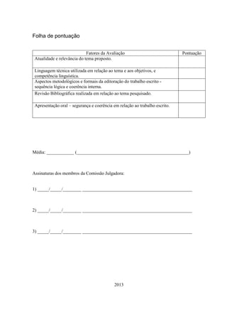 Folha de pontuação
Fatores da Avaliação
Atualidade e relevância do tema proposto.

Pontuação

Linguagem técnica utilizada em relação ao tema e aos objetivos, e
competência linguística.
Aspectos metodológicos e formais da editoração do trabalho escrito sequência lógica e coerência interna.
Revisão Bibliográfica realizada em relação ao tema pesquisado.
Apresentação oral – segurança e coerência em relação ao trabalho escrito.

Média: ____________ (_________________________________________________)

Assinaturas dos membros da Comissão Julgadora:

1) _____/_____/________ ________________________________________________

2) _____/_____/________ ________________________________________________

3) _____/_____/________ ________________________________________________

2013

 