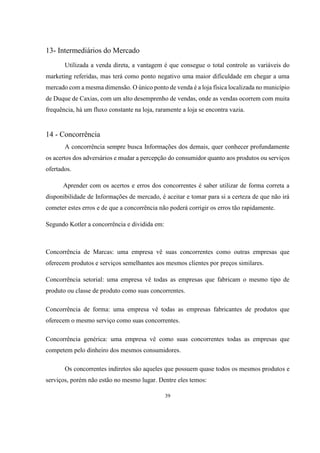 13- Intermediários do Mercado
Utilizada a venda direta, a vantagem é que consegue o total controle as variáveis do
marketing referidas, mas terá como ponto negativo uma maior dificuldade em chegar a uma
mercado com a mesma dimensão. O único ponto de venda é a loja física localizada no município
de Duque de Caxias, com um alto desemprenho de vendas, onde as vendas ocorrem com muita
frequência, há um fluxo constante na loja, raramente a loja se encontra vazia.

14 - Concorrência
A concorrência sempre busca Informações dos demais, quer conhecer profundamente
os acertos dos adversários e mudar a percepção do consumidor quanto aos produtos ou serviços
ofertados.
Aprender com os acertos e erros dos concorrentes é saber utilizar de forma correta a
disponibilidade de Informações de mercado, é aceitar e tomar para si a certeza de que não irá
cometer estes erros e de que a concorrência não poderá corrigir os erros tão rapidamente.
Segundo Kotler a concorrência e dividida em:

Concorrência de Marcas: uma empresa vê suas concorrentes como outras empresas que
oferecem produtos e serviços semelhantes aos mesmos clientes por preços similares.
Concorrência setorial: uma empresa vê todas as empresas que fabricam o mesmo tipo de
produto ou classe de produto como suas concorrentes.
Concorrência de forma: uma empresa vê todas as empresas fabricantes de produtos que
oferecem o mesmo serviço como suas concorrentes.
Concorrência genérica: uma empresa vê como suas concorrentes todas as empresas que
competem pelo dinheiro dos mesmos consumidores.
Os concorrentes indiretos são aqueles que possuem quase todos os mesmos produtos e
serviços, porém não estão no mesmo lugar. Dentre eles temos:
39

 