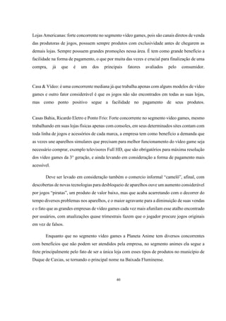 Lojas Americanas: forte concorrente no segmento vídeo games, pois são canais diretos de venda
das produtoras de jogos, possuem sempre produtos com exclusividade antes de chegarem as
demais lojas. Sempre possuem grandes promoções nessa área. É tem como grande benefício a
facilidade na forma de pagamento, o que por muita das vezes e crucial para finalização de uma
compra,

já

que

é

um

dos

principais

fatores

avaliados

pelo

consumidor.

Casa & Vídeo: é uma concorrente mediana já que trabalha apenas com alguns modelos de vídeo
games e outro fator considerável é que os jogos não são encontrados em todas as suas lojas,
mas como ponto positivo segue a facilidade no pagamento de seus produtos.

Casas Bahia, Ricardo Eletro e Ponto Frio: Forte concorrente no segmento vídeo games, mesmo
trabalhando em suas lojas físicas apenas com consoles, em seus determinados sites contam com
toda linha de jogos e acessórios de cada marca, a empresa tem como benefício a demanda que
as vezes une aparelhos simulares que precisam para melhor funcionamento do vídeo game seja
necessário comprar, exemplo televisores Full HD, que são obrigatórios para máxima resolução
dos vídeo games da 3° geração, e ainda levando em consideração a forma de pagamento mais
acessível.
Deve ser levado em consideração também o comercio informal “camelô”, afinal, com
descobertas de novas tecnologias para desbloqueio de aparelhos ouve um aumento considerável
por jogos “piratas”, um produto de valor baixo, mas que acaba acarretando com o decorrer do
tempo diversos problemas nos aparelhos, e o maior agravante para a diminuição de suas vendas
e o fato que as grandes empresas de vídeo games cada vez mais afunilam esse atalho encontrado
por usuários, com atualizações quase trimestrais fazem que o jogador procure jogos originais
em vez de falsos.
Enquanto que no segmento vídeo games a Planeta Anime tem diversos concorrentes
com benefícios que não podem ser atendidos pela empresa, no segmento animes ela segue a
frete principalmente pelo fato de ser a única loja com esses tipos de produtos no município de
Duque de Caxias, se tornando o principal nome na Baixada Fluminense.

40

 