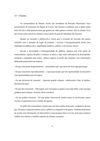 15 - Clientes
Os consumidores da Planeta Anime são moradores da Baixada Fluminense, mais
precisamente do município de Duque de Caxias. São homens e mulheres com a idade média
entre (8) oito e (40) quarenta anos que gostam de vídeo games e animes. São os clientes fixos
que levam outros possíveis clientes à loja a partir do grau de satisfação dos mesmos.
Quanto ao mercado e público-alvo, temos que a evolução do mercado dos games
contribui com o aumento do leque de produtos / serviços. Consequentemente, temos uma
ampliação do público-alvo, englobando mulheres, adultos, e até mesmo, idosos.
Devido a diversidade e heterogeneidade do público, optamos por criar perfis de
consumidores, capazes de guiar e construir as ações, e agir como indicadores de desempenho,
tornando a campanha mais eficaz. Abaixo seguem os perfis que traçamos com informações
dadas pela proprietário da empresa:
- Os que consomem frequentemente – consumidor nato, que deixa de fazer algo para jogar.
- Os que consomem esporadicamente – o que joga sempre que tem oportunidade. (é necessário
criar oportunidades para ele jogar).
- Os que deixaram de consumir – Jogavam quando crianças / adolescentes, hoje, já adultos,
deixaram de jogar.
- Os que não consomem – Não jogam, pois enxergam os games como algo bobo, como um jogo
qualquer para crianças / homens. Show carashow
- Os que podem consumir – Os que acham interessante, porém nunca se envolveram, nunca
tiveram a experiência com o mundo dos games.
Os perfis de consumidores criados tem com base análise feita pelos vendedores da loja,
que vale para o segmento animes, pois, o público se enquadra ao de games. Também analisamos
de acordo com informações de funcionários e uma pesquisa feita a (1) ano atrás para conhecer
melhor seus clientes e também cadastro de clientes existentes

41

 