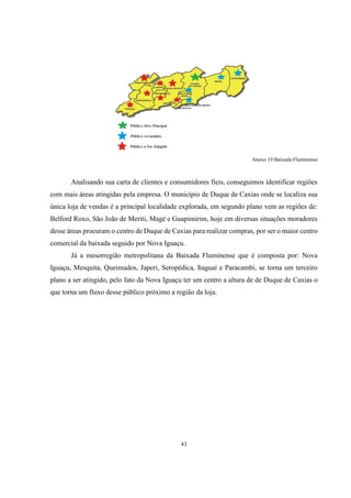 Anexo 19 Baixada Fluminense

Analisando sua carta de clientes e consumidores fieis, conseguimos identificar regiões
com mais áreas atingidas pela empresa. O município de Duque de Caxias onde se localiza sua
única loja de vendas é a principal localidade explorada, em segundo plano vem as regiões de:
Belford Roxo, São João de Meriti, Magé e Guapimirim, hoje em diversas situações moradores
desse áreas procuram o centro de Duque de Caxias para realizar compras, por ser o maior centro
comercial da baixada seguido por Nova Iguaçu.
Já a mesorregião metropolitana da Baixada Fluminense que é composta por: Nova
Iguaçu, Mesquita, Queimados, Japeri, Seropédica, Itaguaí e Paracambi, se torna um terceiro
plano a ser atingido, pelo fato da Nova Iguaçu ter um centro a altura de de Duque de Caxias o
que torna um fluxo desse público próximo a região da loja.

43

 