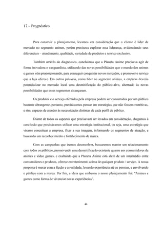 17 – Prognóstico

Para construir o planejamento, levamos em consideração que o cliente é líder de
mercado no segmento animes, porém precisava explorar essa liderança, evidenciando seus
diferenciais – atendimento, qualidade, variedade de produtos e serviço exclusivo.
Também através do diagnostico, concluímos que a Planeta Anime precisava agir de
forma inovadora e vanguardista, utilizando das novas possibilidades que o mundo dos animes
e games vêm proporcionando, para conseguir conquistar novos mercados, e promover o serviço
que a loja oferece. Em outras palavras, como líder no segmento animes, a empresa deveria
potencializar no mercado local uma desmitificação do público-alvo, alternado às novas
possibilidades que esses segmentos alcançaram.
Os produtos e o serviço ofertados pela empresa podem ser consumidos por um público
bastante abrangente, portanto, precisávamos pensar em estratégias que não fossem restritivas,
e sim, capazes de atender às necessidades distintas de cada perfil de público.
Diante de todos os aspectos que precisavam ser levados em consideração, chegamos à
conclusão que precisávamos utilizar uma estratégia institucional, ou seja, uma estratégia que
visasse conceituar a empresa, fixar a sua imagem, informando os segmentos de atuação, e
buscando um reconhecimento e fortalecimento de marca.
Com as campanhas que iremos desenvolver, buscaremos manter um relacionamento
com todos os públicos, promovendo uma desmitificação existente quanto aos consumidores de
animes e vídeo games, e exaltando que a Planeta Anime está além de um intermédio entre
consumidores e produtos, oferece entretenimento acima de qualquer produto / serviço. A nossa
proposta é mexer com a ficção e a realidade, levando experiência até as pessoas, e envolvendo
o público com a marca. Por fim, a ideia que embasou o nosso planejamento foi: “Animes e
games como forma de vivenciar novas experiências”.

46

 