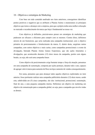 18 – Objetivos e estratégias de Marketing
Com base em todo conteúdo analisado nos itens anteriores, conseguimos identificar
pontos positivos e negativos que se atribuem a Planeta Anime e enumeramos os principais
objetivos que temos a alcançar com a empresa, para que a própria tenha uma melhor colocação
no mercado e reconhecimento da marca que hoje é fundamental ao nosso ver.
Com objetivos já definidos, precisávamos pensar em estratégias de marketing que
pudessem ser eficazes e eficientes para cumprir com os mesmos. Cientes disso, definimos
através de um brainstrom, que seria realizada uma campanha institucional, com o objetivo
primário de posicionamento e fortalecimento da marca. E, dentro desta, surgiriam outras
campanhas, com outros objetivos e mais curtas, como campanhas promocionais e evento de
divulgação, batizada Planeta Anime Games Experience, que são ações itinerantes e
divulgações, que acontecerão durantes (12) doze meses da campanha, porém com alguns
breaks, ou seja, não será uma campanha linear.
Como objetivo de posicionamento exige bastante tempo e força de atuação, pensamos
em uma campanha de sustentação, composta por ações pontuais, durante todo o ano, capazes
de agregar valor à marca para aumento de fluxo na loja e aumento de vendas consequentemente.
Em suma, pensamos que para alcançar todos aqueles objetivos explicitados no item
anterior, fosse pertinente realizar uma campanha publicitária durantes (12) doze meses, sendo
esta, subdividida em (5) cinco campanhas, são elas: institucional, promocional, sustentação,
final do ano, e uma pequena campanha interna. Definimos um objetivo de marketing um
objetivo de comunicação para a campanha global, ou seja, para a campanha que envolve todas
as demais.

47

 