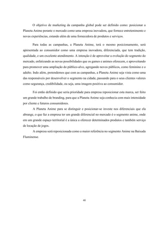 O objetivo de marketing da campanha global pode ser definido como: posicionar a
Planeta Anime perante o mercado como uma empresa inovadora, que fornece entretenimento e
novas experiências, estando além de uma fornecedora de produtos e serviços.
Para todas as campanhas, a Planeta Anime, terá o mesmo posicionamento, será
apresentada ao consumidor como uma empresa inovadora, diferenciada, que tem tradição,
qualidade, e um excelente atendimento. A intenção é de aproveitar a evolução do segmento do
mercado, enfatizando as novas possibilidades que os games e animes oferecem, e aproveitando
para promover uma ampliação do público-alvo, agregando novos públicos, como feminino e o
adulto. Indo além, pretendemos que com as campanhas, a Planeta Anime seja vista como uma
das responsáveis por desenvolver o segmento na cidade, passando para o seus clientes valores
como segurança, credibilidade, ou seja, uma imagem positiva ao consumidor.
Foi então definido que seria prioridade para empresa reposicionar esta marca, ser feito
um grande trabalho de branding, para que a Planeta Anime seja conhecia com mais intensidade
por cliente e futuros consumidores.
A Planeta Anime para se distinguir e posicionar-se investe nos diferenciais que ela
abrange, o que faz a empresa ter um grande diferencial no mercado é o segmento anime, onde
em um grande espaço territorial é a única a oferecer determinados produtos e também serviço
de locação de jogos.
A empresa será reposicionada como a maior referência no segmento Anime na Baixada
Fluminense.

48

 