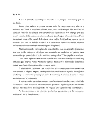 RESUMO

A base de pirâmide, composta pelas classes C, D e E, compõe a maioria da população
do Brasil.
Apesar disso, existem segmentos que por muita das vezes conseguem sobrepor a
distinção ode classes, o mundo dos animes e vídeo games e um exemplo, onde apesar da sua
condição financeira ou qualquer outra características o consumidor pode interagir com esse
mundo seja através de sua casa ou externo em lugares que ofereçam tal entretenimento. Com o
aumento da renda média mensal do brasileiro e uma melhor distribuição de renda no país, o
consumo pela base da pirâmide começou a se tornar mais expressivo e muitas empresas
decidiram atender de uma forma mais abrangente esse público.
Atualmente, grandes publicações vêm apresentando, a cada ano, exemplos de empresas
que têm obtido sucesso ao direcionar suas estratégias de marketing na captação deste
consumidor que apesar de baixo poder aquisitivo corresponde a 77% da população brasileira.
Desta forma, o presente trabalho tem como objetivo analisar as estratégias de marketing
utilizadas pela empresa Planeta Animes na captação de um espaço no mercado, aumentando
sua carta de cliente e futuros investidores a longo prazo.
O trabalho inicia com uma revisão de conceitos teóricos sobre conceitos de marketing e
suas funções na empresa. Depois, serão apresentados conceitos sobre a gestão estratégica de
marketing e as ferramentas que compõem o mix de marketing. Além disso, discorre-se sobre o
comportamento do consumidor.
A partir de então, apresenta-se um panorama da empresa julgando novas possiblidades
de mercado a serem exploradas, analisando fatores positivos e negativos para tal crescimento,
levando em consideração dados recolhidos em pesquisa junto a consumidores indiretamente.
Por fim, encontram-se as principais conclusões, recomendações e direcionamentos
futuros para novos investimentos.

 