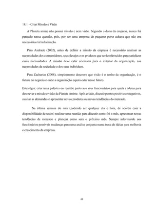 18.1 - Criar Missão e Visão
A Planeta anime não possui missão e nem visão. Segundo o dono da empresa, nunca foi
pensado nessa questão, pois, por ser uma empresa de pequeno porte achava que não era
necessários tal informação.
Para Andrade (2002), antes de definir a missão da empresa é necessário analisar as
necessidades dos consumidores, seus desejos e os produtos que serão oferecidos para satisfazer
essas necessidades. A missão deve estar orientada para o exterior da organização, nas
necessidades da sociedade e dos seus indivíduos.
Para Zacharias (2008), simplesmente descreve que visão é o sonho da organização, é o
futuro do negócio e onde a organização espera estar nesse futuro.
Estratégia: criar uma palestra ou reunião junto aos seus funcionários para ajuda e ideias para
descrever a missão e visão da Planeta Anime. Após criado, discutir pontos positivos e negativos,
avaliar as demandas e apresentar novos produtos ou novas tendências do mercado.
Na última semana do mês (podendo ser qualquer dia e hora, de acordo com a
disponibilidade de todos) realizar uma reunião para discutir como foi o mês, apresentar novas
tendências de mercado e planejar como será o próximo mês. Sempre informando aos
funcionários possíveis mudanças para uma análise conjunta numa troca de idéias para melhoria
e crescimento da empresa.

49

 