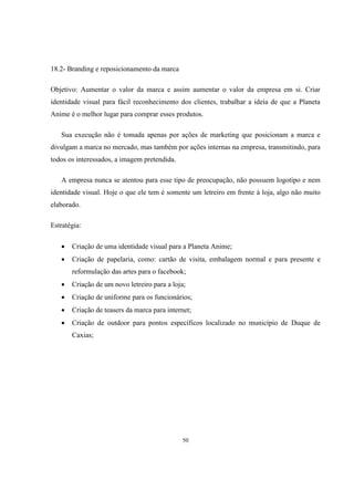 18.2- Branding e reposicionamento da marca
Objetivo: Aumentar o valor da marca e assim aumentar o valor da empresa em si. Criar
identidade visual para fácil reconhecimento dos clientes, trabalhar a ideia de que a Planeta
Anime é o melhor lugar para comprar esses produtos.
Sua execução não é tomada apenas por ações de marketing que posicionam a marca e
divulgam a marca no mercado, mas também por ações internas na empresa, transmitindo, para
todos os interessados, a imagem pretendida.
A empresa nunca se atentou para esse tipo de preocupação, não possuem logotipo e nem
identidade visual. Hoje o que ele tem é somente um letreiro em frente à loja, algo não muito
elaborado.
Estratégia:


Criação de uma identidade visual para a Planeta Anime;



Criação de papelaria, como: cartão de visita, embalagem normal e para presente e
reformulação das artes para o facebook;



Criação de um novo letreiro para a loja;



Criação de uniforme para os funcionários;



Criação de teasers da marca para internet;



Criação de outdoor para pontos específicos localizado no município de Duque de
Caxias;

50

 
