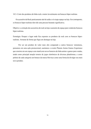 18.3- Corte dos produtos da linha rock e maior investimento em bonecos hiper-realistas
Os acessório de Rock praticamente não há saída e só ocupa espaço na loja. Em contraponto,
os bonecos hiper-realistas têm tido uma procura bastante significativa.
Objetivo: a extinção dos acessórios de rock na loja e aumento de espaço para venda dos bonecos
hiper-realistas.
Estratégia: Ocupar o lugar onde fica expostos os produtos de rock com os bonecos hiperrealistas. Arrumar de forma que fique em destaque na loja.
Por ser um produto de valor mais alto comparado a outros bonecos/ miniaturas,
pensamos em uma ação promocional, usaríamos o evento Planeta Anime Games Experience
que consiste em um espaço com stand com novos bonecos da linha anime e games para vendas,
tendo como principal atração torneio de jogos eletrônicos de diversas plataformas, e como
prêmio de cada categoria um boneco da marca Hot-toys como uma forma de divulgar seu mais
novo produto.

51

 