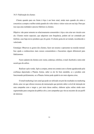 18.5- Fidelização de clientes
Cliente quando para em frente à loja é um bom sinal, ainda mais quando ele entra e
concretiza a compra e melhor ainda quando ele volta várias e várias vezes em sua loja. Para que
isso seja uma realidade é preciso fidelizar os clientes.
Objetivo: não parar somente no relacionamento consumidor x loja e sim criar um vínculo com
ele. Clientes muito especiais, que adquirem com frequência, podem até ser contatado por
telefone, caso haja novos produtos que ele goste. O cliente gosta de ser notado, reconhecido e
valorizado.
Estratégia: Observar os gostos dos clientes, fazer um resumo e apresentar na reunião mensal.
Isso ajuda a conhecermos mais nossos consumidores e buscarmos algum diferencial para
fidelizarmos.
Fazer cadastro de clientes com: nome, endereço, telefone, e-mail, facebook e outra rede
social que ele utilize.
Realizar o pós-venda. Após a compra, entrar em contato com o cliente agradecendo pela
confiança depositada a Planeta Anime, saber se ele foi bem atendido, se o produto está
funcionando perfeitamente, se a Planeta Anime pode ajudá-lo em mais alguma coisa.
O email marketing é um canal que pode ser utilizado em prol de resultados no marketing
direto, uma vez que oferece recursos de mensuração que permite saber o nível de interação de
uma campanha com o target e, por meio dessa análise, elaborar ações online ainda mais
segmentadas para conquista do público alvo, com campanhas que vão ao encontro de seu perfil
de interesse.

53

 