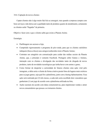 18.6- Captação de novos clientes
Captar clientes não é algo muito fácil de se conseguir, mas quando a empresa cumpre com
bons serviços e não deixa cair a qualidade tanto de produtos quanto de atendimento, certamente
os clientes serão "fisgados" de primeira.
Objetivo: fazer com o que o cliente saiba que existe a Planeta Anime.
Estratégia:


Panfletagem nos acessos a loja;



Cumprindo rigorosamente o programa de pós-venda, para que os clientes satisfeitos
indiquem (boca-a-boca) seus amigos/conhecidos irem à Planeta Anime;



Contratar um estagiário em comunicação para cuidar das mídias sociais da Planeta
Anime, que, a princípio é somente Facebook. Postagem sobre Games e Animes,
interação com os clientes e divulgação das novidades tanto da chegada de novos
produtos, tanto de novidades tecnológicas que tenha haver com anime e game;



Como formar de despertar a curiosidade de futuros clientes uma ação viral pelo
instagram, a idéia seria o cliente de forma criativa postar fotos de lugares mais exóticos
para se jogar games, seja qual for a plataforma, junto com a hastag #planetaanime. Essa
ação será realizada por (3) três meses, a cada mês seria escolhido dois vencedores que
ganhariam (1) um jogo de acordo com a plataforma utilizada na foto;



Ações sazonais de acordo com datas comemorativas, para impulsionar vendas e atrair
novos consumidores que possas a se tornarem clientes.

54

 